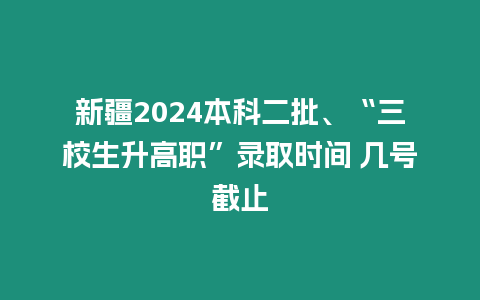 新疆2024本科二批、“三校生升高職”錄取時間 幾號截止