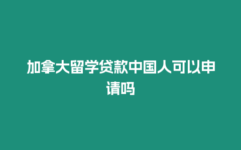 加拿大留學貸款中國人可以申請嗎