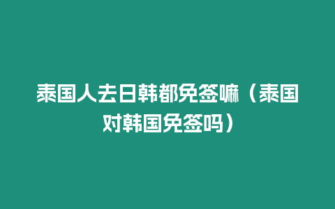 泰國(guó)人去日韓都免簽嘛（泰國(guó)對(duì)韓國(guó)免簽嗎）