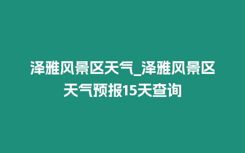 澤雅風景區天氣_澤雅風景區天氣預報15天查詢