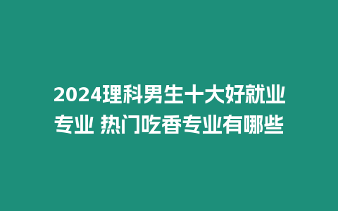 2024理科男生十大好就業(yè)專業(yè) 熱門吃香專業(yè)有哪些