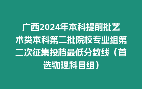 廣西2024年本科提前批藝術(shù)類本科第二批院校專業(yè)組第二次征集投檔最低分?jǐn)?shù)線（首選物理科目組）