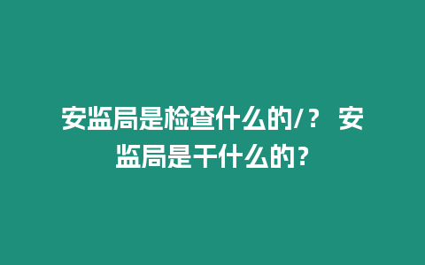 安監局是檢查什么的/？ 安監局是干什么的？