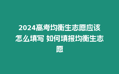 2024高考均衡生志愿應該怎么填寫 如何填報均衡生志愿