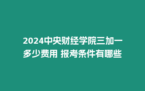 2024中央財經學院三加一多少費用 報考條件有哪些