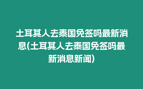 土耳其人去泰國免簽嗎最新消息(土耳其人去泰國免簽嗎最新消息新聞)