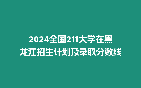 2024全國211大學在黑龍江招生計劃及錄取分數線