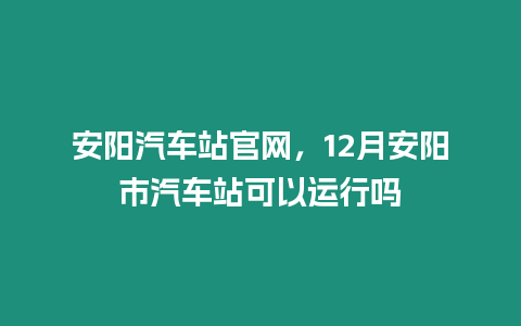 安陽汽車站官網，12月安陽市汽車站可以運行嗎