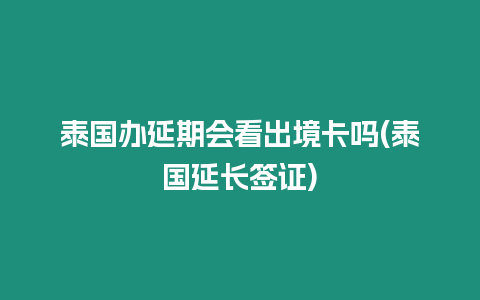 泰國辦延期會看出境卡嗎(泰國延長簽證)