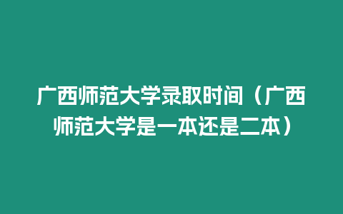 廣西師范大學錄取時間（廣西師范大學是一本還是二本）