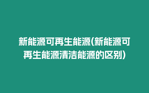 新能源可再生能源(新能源可再生能源清潔能源的區別)