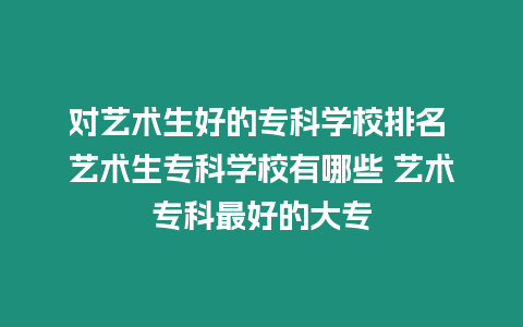 對藝術生好的專科學校排名 藝術生專科學校有哪些 藝術專科最好的大專