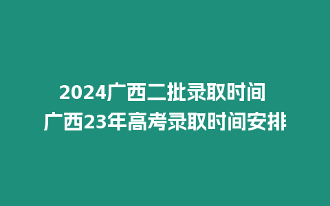 2024廣西二批錄取時間 廣西23年高考錄取時間安排