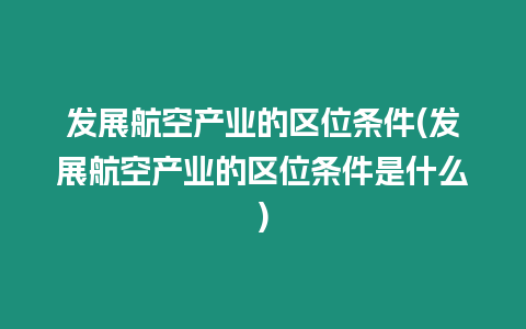 發展航空產業的區位條件(發展航空產業的區位條件是什么)