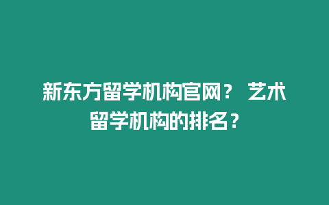 新東方留學機構官網？ 藝術留學機構的排名？