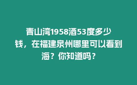 青山灣1958酒53度多少錢，在福建泉州哪里可以看到海？你知道嗎？