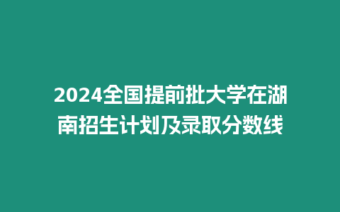 2024全國提前批大學在湖南招生計劃及錄取分數線