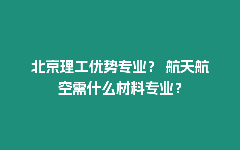 北京理工優勢專業？ 航天航空需什么材料專業？