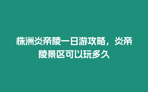 株洲炎帝陵一日游攻略，炎帝陵景區(qū)可以玩多久