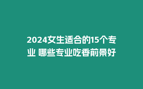 2024女生適合的15個專業 哪些專業吃香前景好