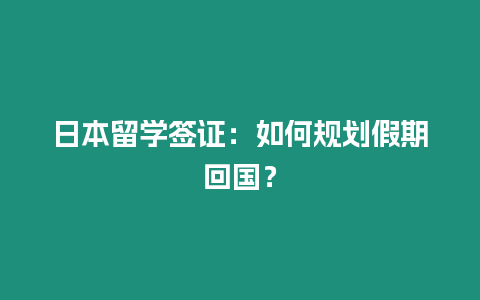 日本留學簽證：如何規劃假期回國？