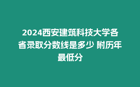 2024西安建筑科技大學各省錄取分數線是多少 附歷年最低分