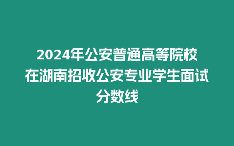 2024年公安普通高等院校在湖南招收公安專業學生面試分數線