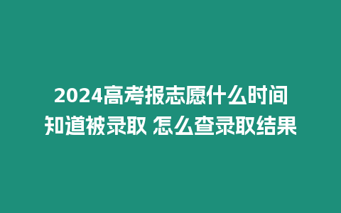 2024高考報志愿什么時間知道被錄取 怎么查錄取結果