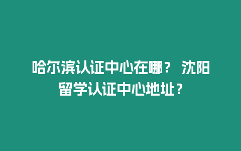 哈爾濱認證中心在哪？ 沈陽留學認證中心地址？