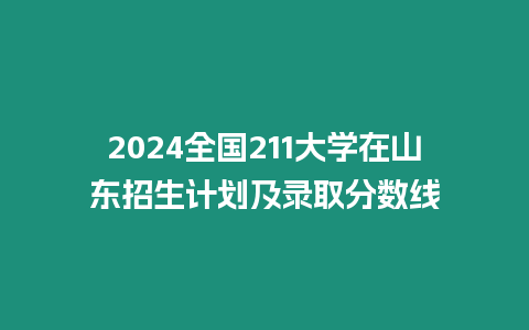 2024全國211大學在山東招生計劃及錄取分數線