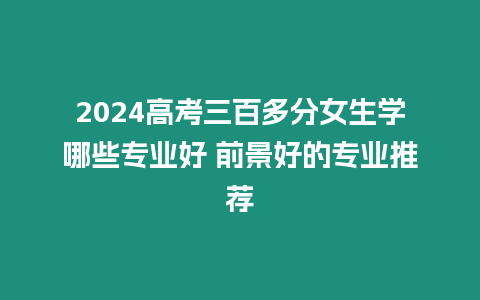 2024高考三百多分女生學哪些專業好 前景好的專業推薦