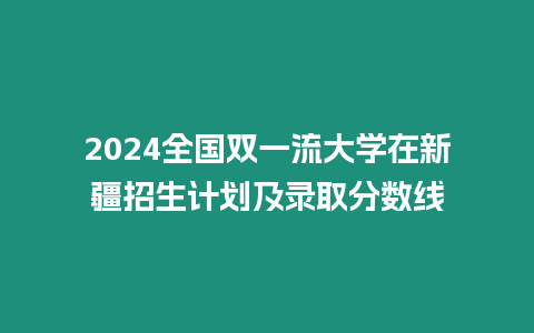 2024全國雙一流大學在新疆招生計劃及錄取分數線