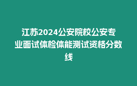 江蘇2024公安院校公安專業面試體檢體能測試資格分數線