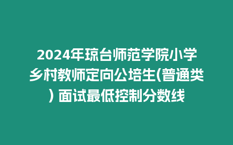 2024年瓊臺師范學院小學鄉村教師定向公培生(普通類) 面試最低控制分數線