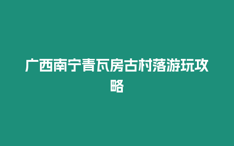 廣西南寧青瓦房古村落游玩攻略