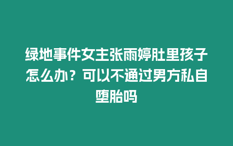 綠地事件女主張雨婷肚里孩子怎么辦？可以不通過男方私自墮胎嗎