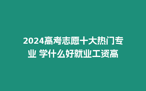 2024高考志愿十大熱門專業 學什么好就業工資高