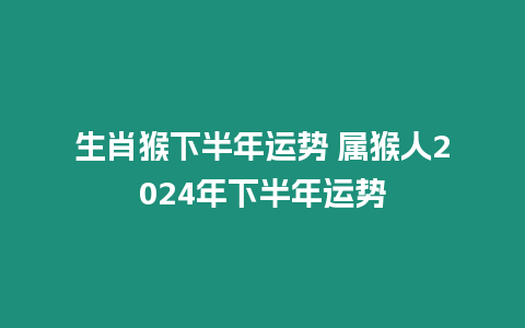 生肖猴下半年運勢 屬猴人2024年下半年運勢