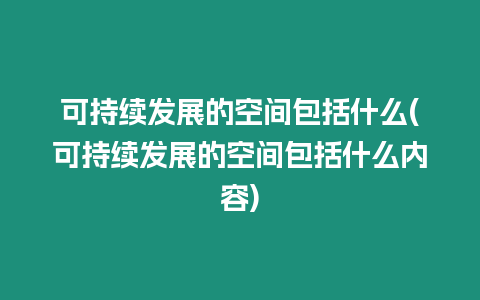 可持續發展的空間包括什么(可持續發展的空間包括什么內容)