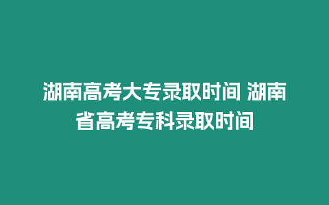 湖南高考大專錄取時間 湖南省高考專科錄取時間