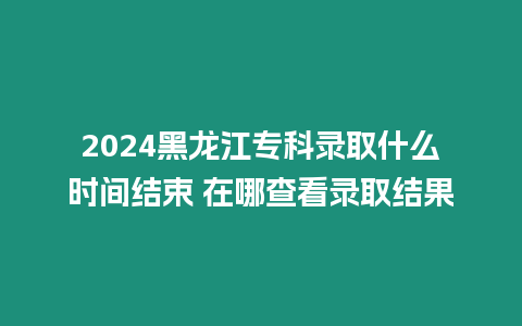 2024黑龍江專科錄取什么時間結束 在哪查看錄取結果