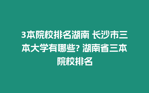 3本院校排名湖南 長沙市三本大學有哪些? 湖南省三本院校排名