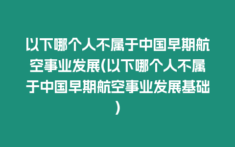 以下哪個人不屬于中國早期航空事業(yè)發(fā)展(以下哪個人不屬于中國早期航空事業(yè)發(fā)展基礎(chǔ))