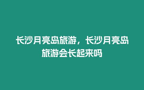 長(zhǎng)沙月亮島旅游，長(zhǎng)沙月亮島旅游會(huì)長(zhǎng)起來(lái)嗎