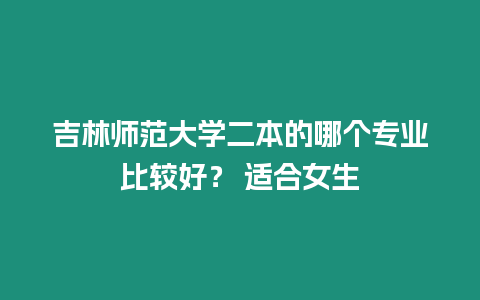 吉林師范大學二本的哪個專業比較好？ 適合女生