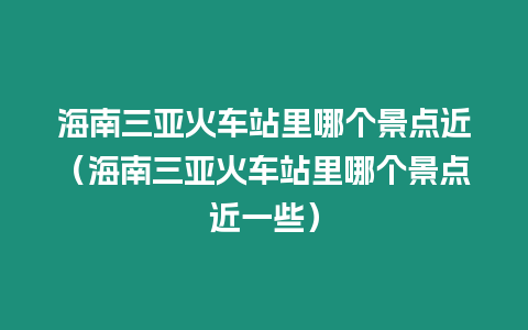 海南三亞火車站里哪個(gè)景點(diǎn)近（海南三亞火車站里哪個(gè)景點(diǎn)近一些）