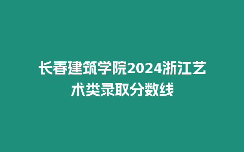 長(zhǎng)春建筑學(xué)院2024浙江藝術(shù)類錄取分?jǐn)?shù)線