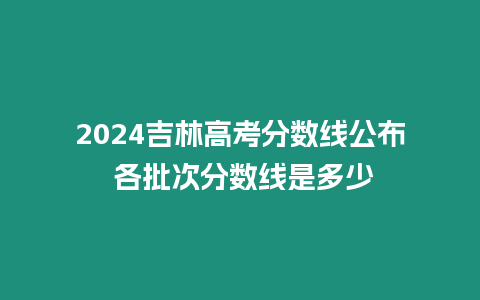 2024吉林高考分?jǐn)?shù)線公布 各批次分?jǐn)?shù)線是多少