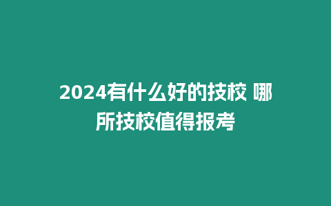 2024有什么好的技校 哪所技校值得報考