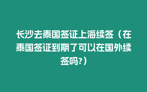 長沙去泰國簽證上海續簽（在泰國簽證到期了可以在國外續簽嗎?）